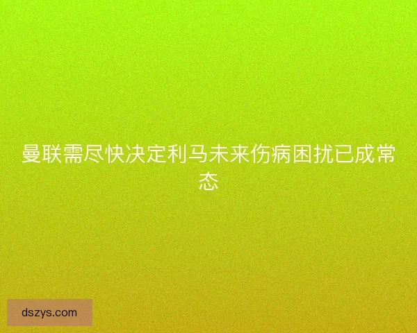 曼联需尽快决定利马未来伤病困扰已成常态