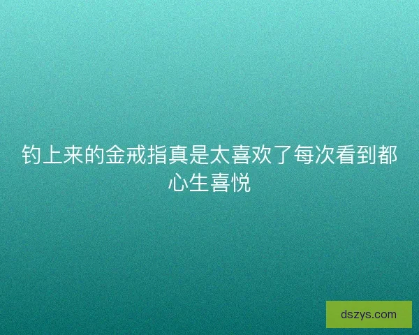 钓上来的金戒指真是太喜欢了每次看到都心生喜悦
