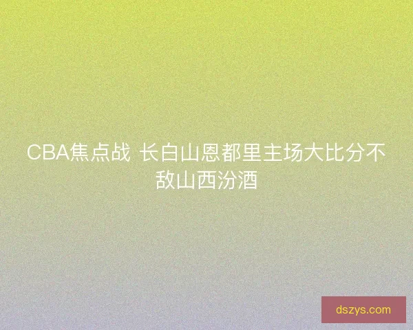 CBA焦点战 长白山恩都里主场大比分不敌山西汾酒