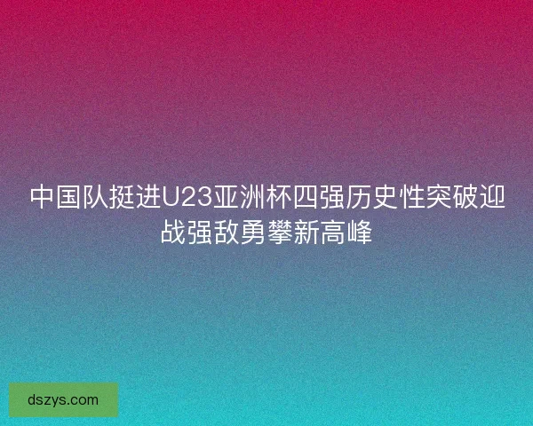中国队挺进U23亚洲杯四强历史性突破迎战强敌勇攀新高峰 中国队挺进U23亚洲杯四强历史性突破迎战强敌勇攀新高峰