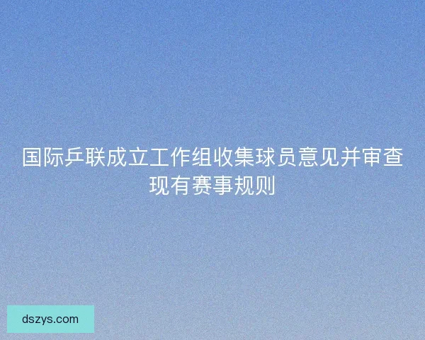 国际乒联成立工作组收集球员意见并审查现有赛事规则 国际乒联成立工作组收集球员意见并审查现有赛事规则