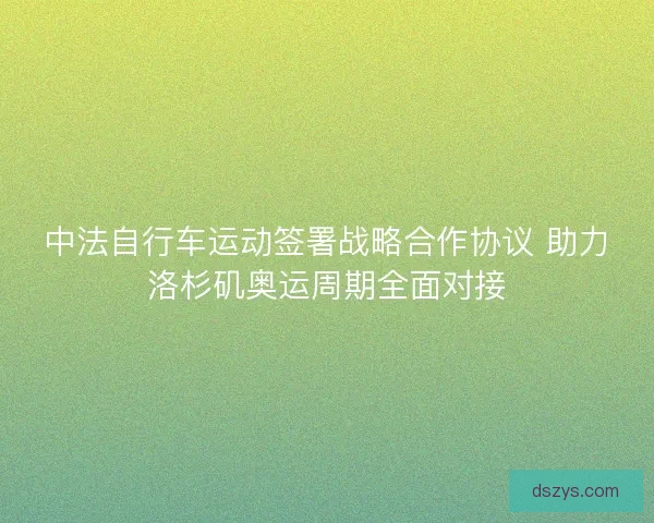 中法自行车运动签署战略合作协议 助力洛杉矶奥运周期全面对接 中法自行车运动签署战略合作协议 助力洛杉矶奥运周期全面对接