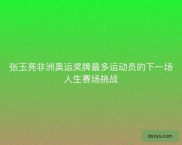 张玉亮非洲奥运奖牌最多运动员的下一场人生赛场挑战