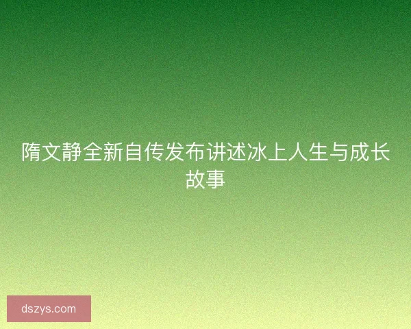 隋文静全新自传发布讲述冰上人生与成长故事