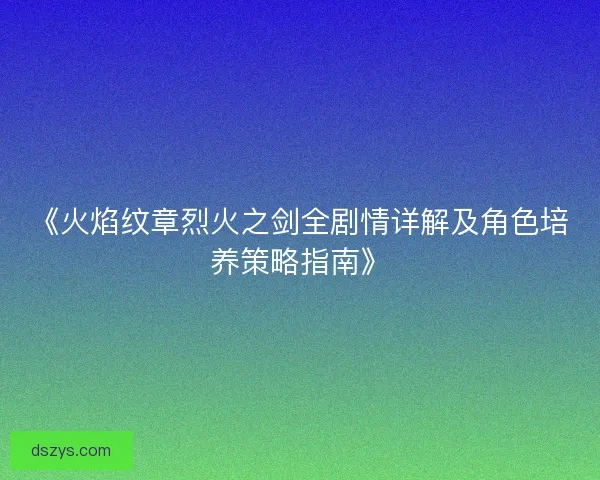 《火焰纹章烈火之剑全剧情详解及角色培养策略指南》