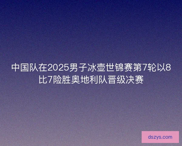 中国队在2025男子冰壶世锦赛第7轮以8比7险胜奥地利队晋级决赛