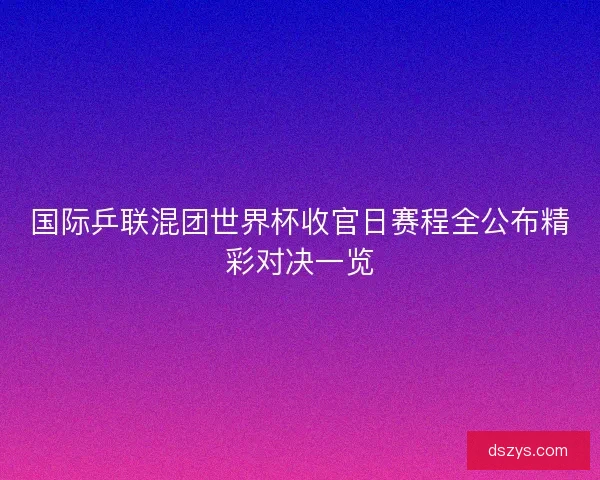 国际乒联混团世界杯收官日赛程全公布精彩对决一览