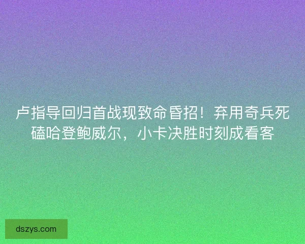 卢指导回归首战现致命昏招！弃用奇兵死磕哈登鲍威尔，小卡决胜时刻成看客